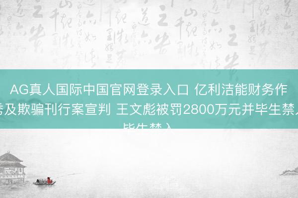 AG真人国际中国官网登录入口 亿利洁能财务作秀及欺骗刊行案宣判 王文彪被罚2800万元并毕生禁入
