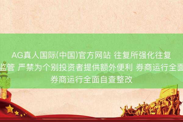 AG真人国际(中国)官方网站 往复所强化往复业务单位监管 严禁为个别投资者提供额外便利 券商运行全面自查整改