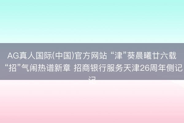 AG真人国际(中国)官方网站 “津”葵晨曦廿六载 “招”气闹热谱新章 招商银行服务天津26周年侧记