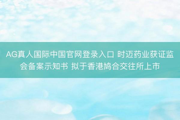AG真人国际中国官网登录入口 时迈药业获证监会备案示知书 拟于香港鸠合交往所上市