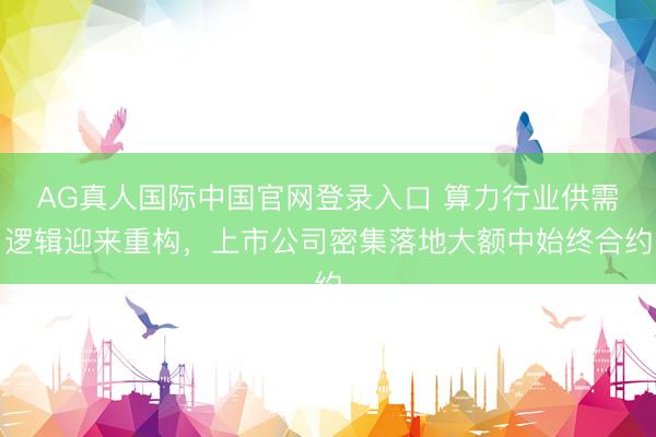 AG真人国际中国官网登录入口 算力行业供需逻辑迎来重构，上市公司密集落地大额中始终合约