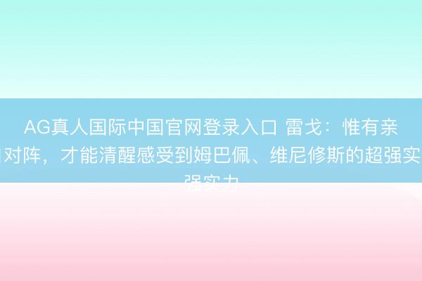AG真人国际中国官网登录入口 雷戈：惟有亲自对阵，才能清醒感受到姆巴佩、维尼修斯的超强实力