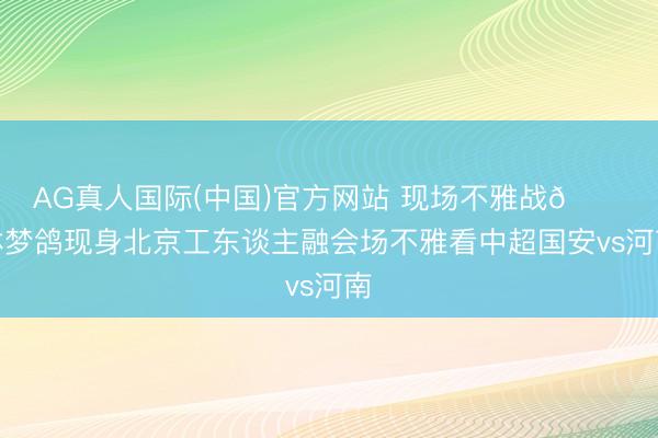 AG真人国际(中国)官方网站 现场不雅战👀林梦鸽现身北京工东谈主融会场不雅看中超国安vs河南