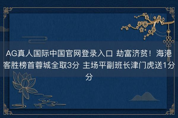 AG真人国际中国官网登录入口 劫富济贫！海港客胜榜首蓉城全取3分 主场平副班长津门虎送1分