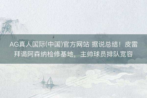 AG真人国际(中国)官方网站 据说总结!皮雷拜谒阿森纳检修基地,主帅球员排队宽容
