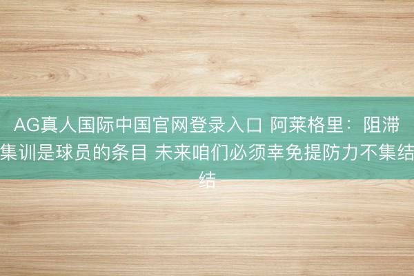 AG真人国际中国官网登录入口 阿莱格里:阻滞集训是球员的条目 未来咱们必须幸免提防力不集结
