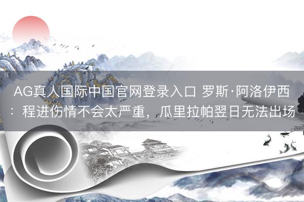 AG真人国际中国官网登录入口 罗斯·阿洛伊西:程进伤情不会太严重,瓜里拉帕翌日无法出场