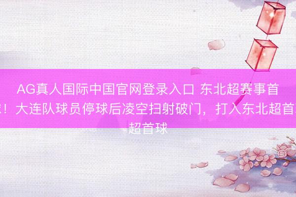 AG真人国际中国官网登录入口 东北超赛事首球！大连队球员停球后凌空扫射破门，打入东北超首球