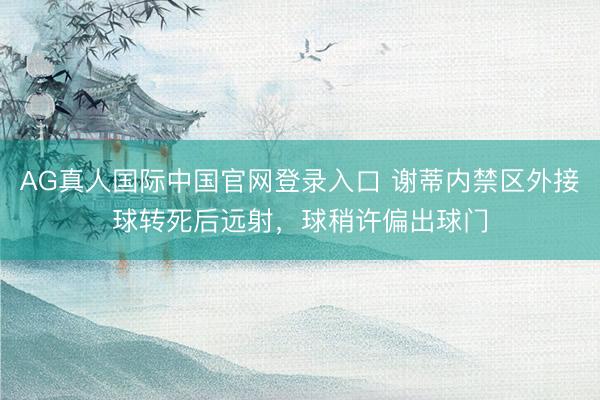 AG真人国际中国官网登录入口 谢蒂内禁区外接球转死后远射，球稍许偏出球门