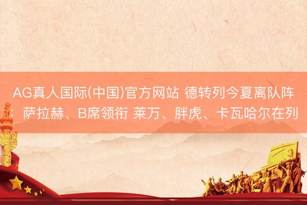 AG真人国际(中国)官方网站 德转列今夏离队阵：萨拉赫、B席领衔 莱万、胖虎、卡瓦哈尔在列