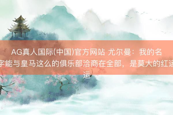 AG真人国际(中国)官方网站 尤尔曼：我的名字能与皇马这么的俱乐部洽商在全部，是莫大的红运