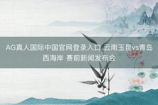AG真人国际中国官网登录入口 云南玉昆vs青岛西海岸 赛前新闻发布会