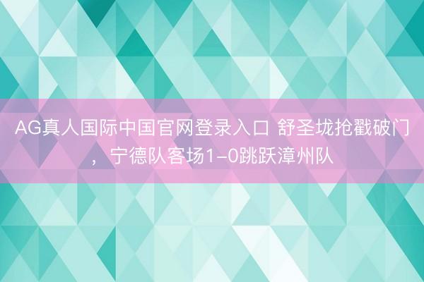 AG真人国际中国官网登录入口 舒圣垅抢戳破门，宁德队客场1-0跳跃漳州队