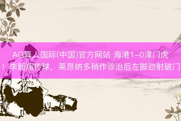 AG真人国际(中国)官方网站 海港1-0津门虎！李新翔传球，莱昂纳多稍作诊治后左脚劲射破门