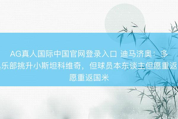 AG真人国际中国官网登录入口 迪马济奥：多家俱乐部挑升小斯坦科维奇，但球员本东谈主但愿重返国米