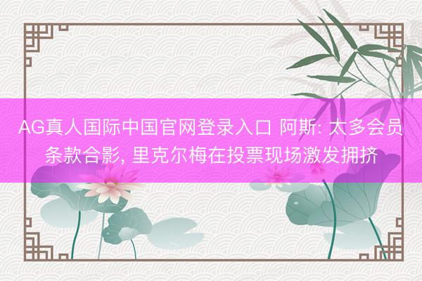 AG真人国际中国官网登录入口 阿斯: 太多会员条款合影， 里克尔梅在投票现场激发拥挤