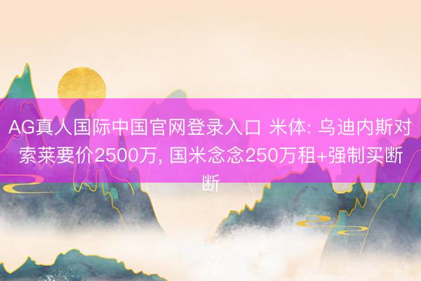 AG真人国际中国官网登录入口 米体: 乌迪内斯对索莱要价2500万， 国米念念250万租+强制买断