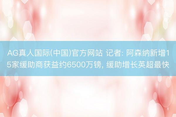 AG真人国际(中国)官方网站 记者: 阿森纳新增15家缓助商获益约6500万镑, 缓助增长英超最快