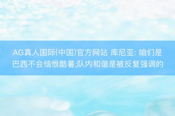 AG真人国际(中国)官方网站 库尼亚: 咱们是巴西不会恼恨酷暑;队内和谐是被反复强调的