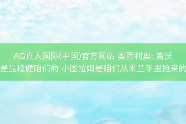 AG真人国际(中国)官方网站 奥西利奥: 皆沃是最稳健咱们的