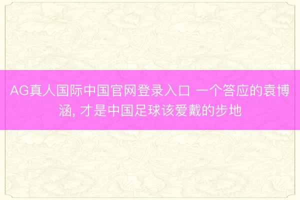 AG真人国际中国官网登录入口 一个答应的袁博涵， 才是中国足球该爱戴的步地