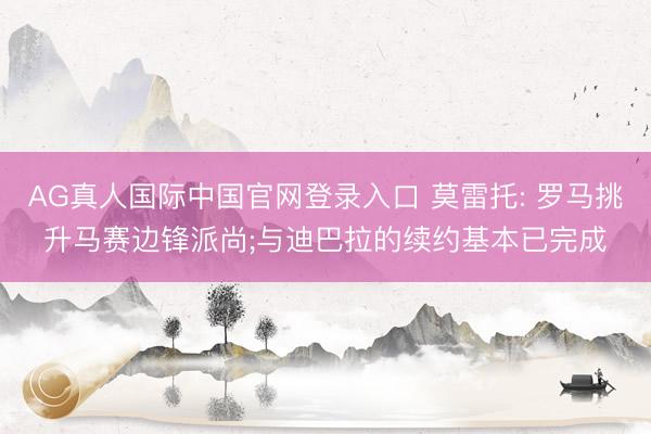AG真人国际中国官网登录入口 莫雷托: 罗马挑升马赛边锋派尚;与迪巴拉的续约基本已完成
