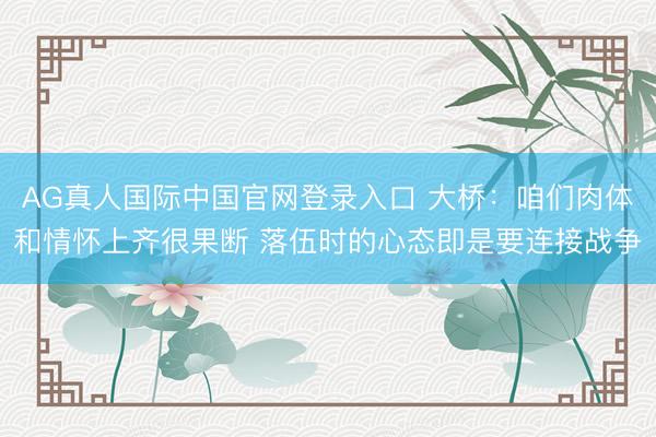 AG真人国际中国官网登录入口 大桥：咱们肉体和情怀上齐很果断 落伍时的心态即是要连接战争