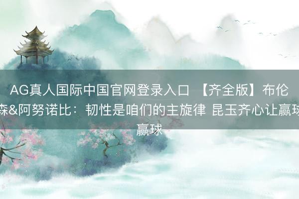 AG真人国际中国官网登录入口 【齐全版】布伦森&阿努诺比：韧性是咱们的主旋律 昆玉齐心让赢球