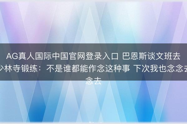 AG真人国际中国官网登录入口 巴恩斯谈文班去少林寺锻练：不是谁都能作念这种事 下次我也念念去