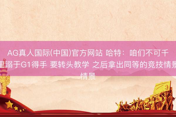 AG真人国际(中国)官方网站 哈特：咱们不可千里溺于G1得手 要转头教学 之后拿出同等的竞技情景