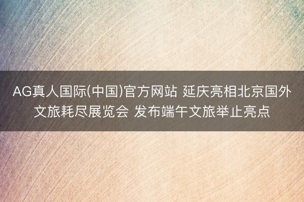 AG真人国际(中国)官方网站 延庆亮相北京国外文旅耗尽展览会 发布端午文旅举止亮点