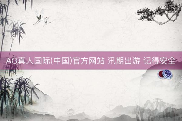 AG真人国际(中国)官方网站 汛期出游 记得安全