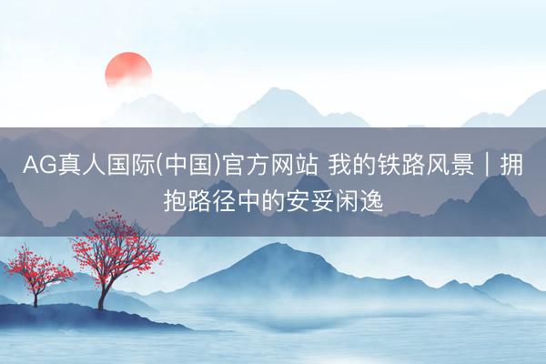 AG真人国际(中国)官方网站 我的铁路风景｜拥抱路径中的安妥闲逸