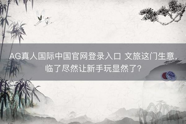 AG真人国际中国官网登录入口 文旅这门生意，临了尽然让新手玩显然了?