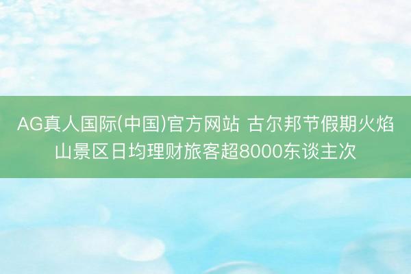 AG真人国际(中国)官方网站 古尔邦节假期火焰山景区日均理财旅客超8000东谈主次