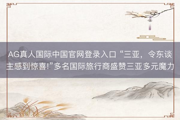 AG真人国际中国官网登录入口 “三亚，令东谈主感到惊喜!”多名国际旅行商盛赞三亚多元魔力