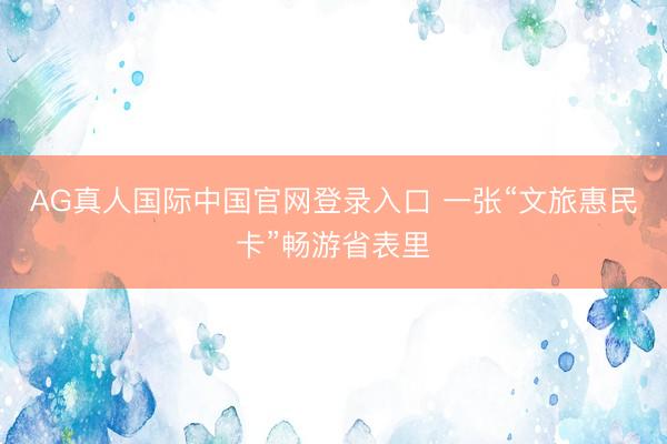 AG真人国际中国官网登录入口 一张“文旅惠民卡”畅游省表里