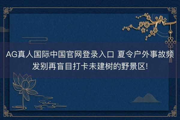 AG真人国际中国官网登录入口 夏令户外事故频发别再盲目打卡未建树的野景区!