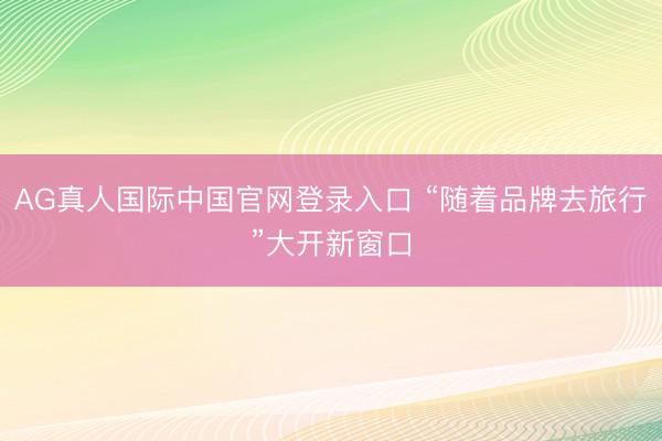 AG真人国际中国官网登录入口 “随着品牌去旅行”大开新窗口