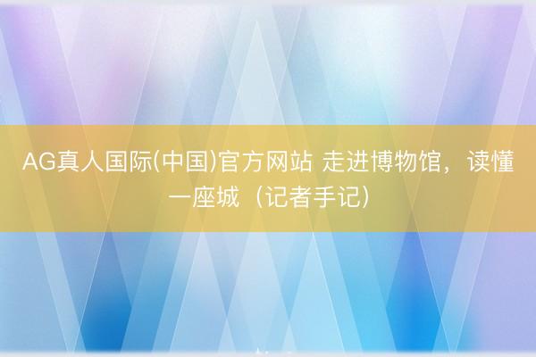 AG真人国际(中国)官方网站 走进博物馆，读懂一座城（记者手记）