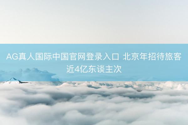 AG真人国际中国官网登录入口 北京年招待旅客近4亿东谈主次
