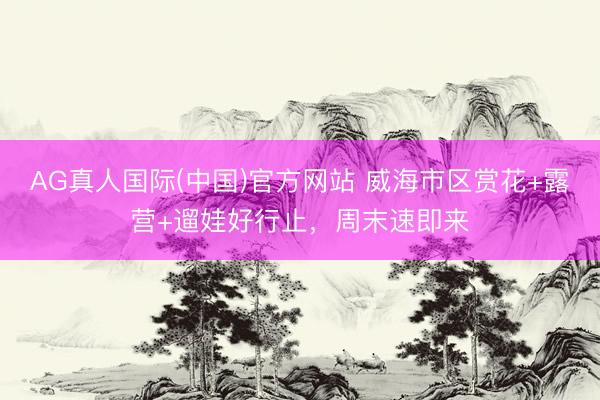 AG真人国际(中国)官方网站 威海市区赏花+露营+遛娃好行止,周末速即来