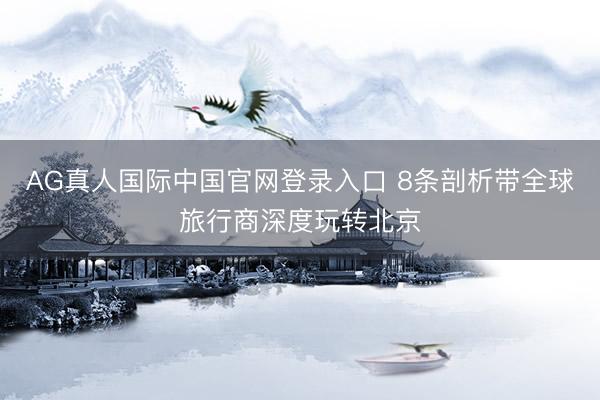 AG真人国际中国官网登录入口 8条剖析带全球旅行商深度玩转北京