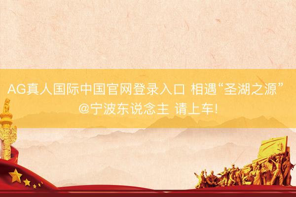 AG真人国际中国官网登录入口 相遇“圣湖之源” 
