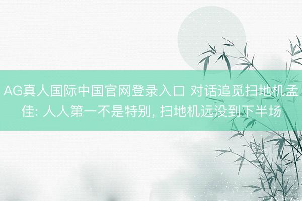 AG真人国际中国官网登录入口 对话追觅扫地机孟佳: 人人第一不是特别， 扫地机远没到下半场