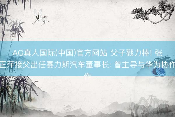 AG真人国际(中国)官方网站 父子戮力棒! 张正萍接父出任赛力斯汽车董事长: 曾主导与华为协作