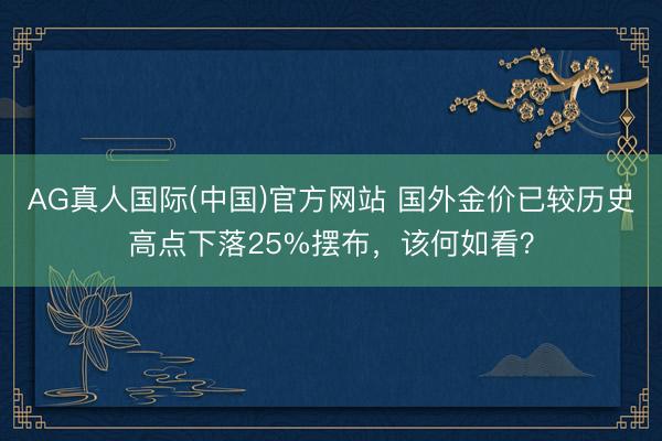 AG真人国际(中国)官方网站 国外金价已较历史高点下落25%摆布，该何如看？