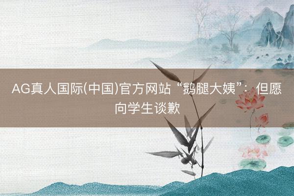 AG真人国际(中国)官方网站 “鹅腿大姨”：但愿向学生谈歉