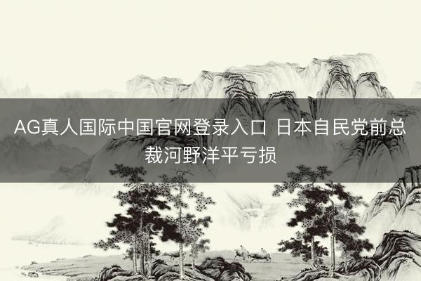 AG真人国际中国官网登录入口 日本自民党前总裁河野洋平亏损