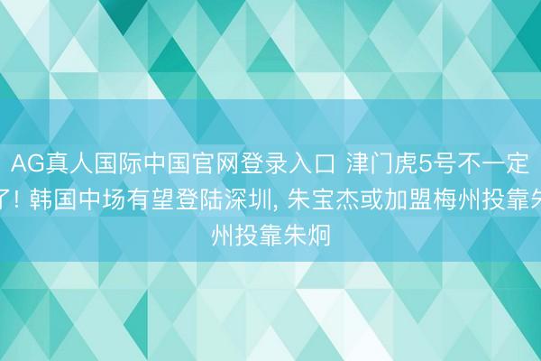 AG真人国际中国官网登录入口 津门虎5号不一定走了! 韩国中场有望登陆深圳， 朱宝杰或加盟梅州投靠朱炯